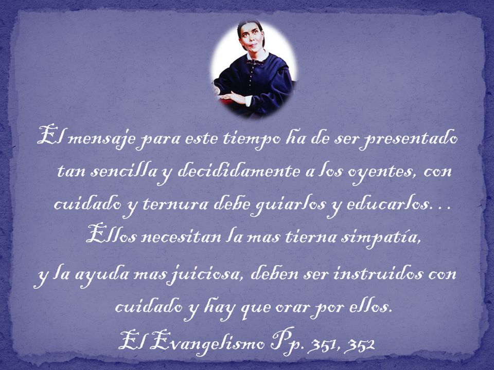 El mensaje para este tiempo ha de ser presentado tan sencilla y decididamente a los oyentes, con cuidado y ternura debe guiarlos y educarlos… Ellos necesitan la mas tierna simpatía,