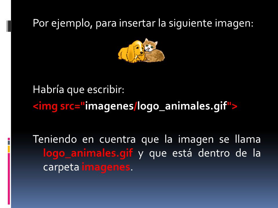 Por ejemplo, para insertar la siguiente imagen: Habría que escribir: <img src= imagenes/logo_animales.gif > Teniendo en cuentra que la imagen se llama logo_animales.gif y que está dentro de la carpeta imagenes.