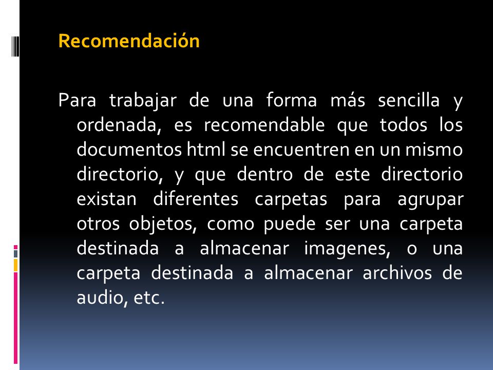 Recomendación Para trabajar de una forma más sencilla y ordenada, es recomendable que todos los documentos html se encuentren en un mismo directorio, y que dentro de este directorio existan diferentes carpetas para agrupar otros objetos, como puede ser una carpeta destinada a almacenar imagenes, o una carpeta destinada a almacenar archivos de audio, etc.