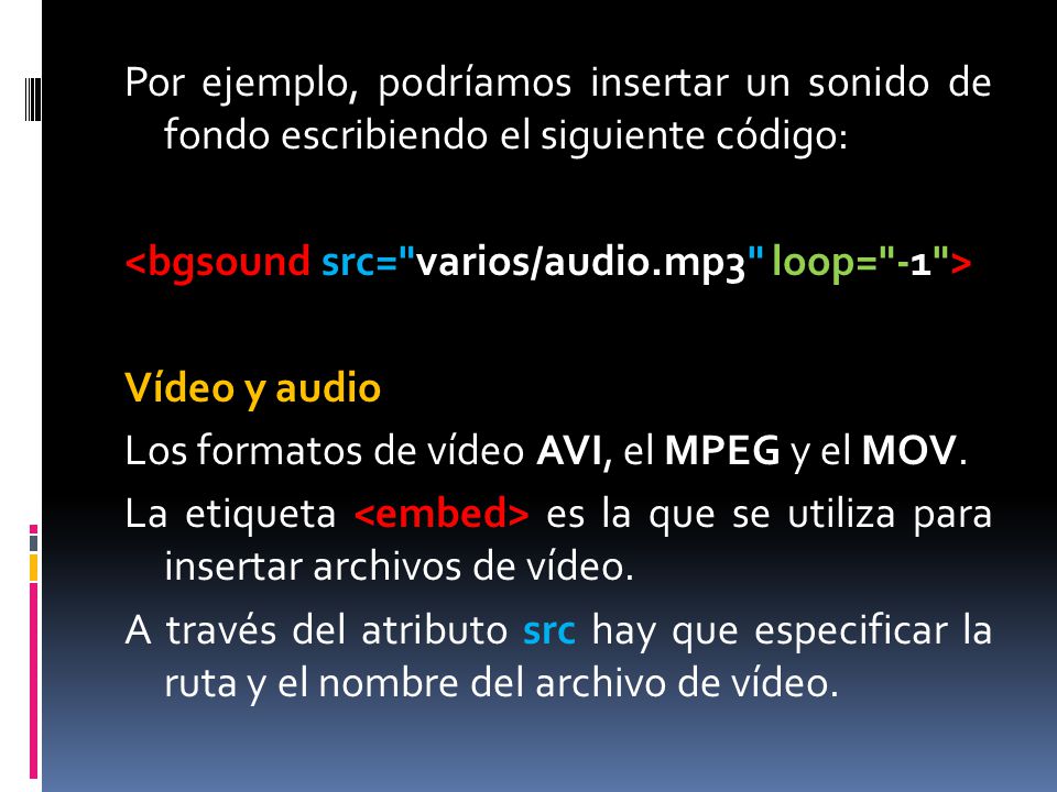 Por ejemplo, podríamos insertar un sonido de fondo escribiendo el siguiente código: <bgsound src= varios/audio.mp3 loop= -1 > Vídeo y audio Los formatos de vídeo AVI, el MPEG y el MOV.