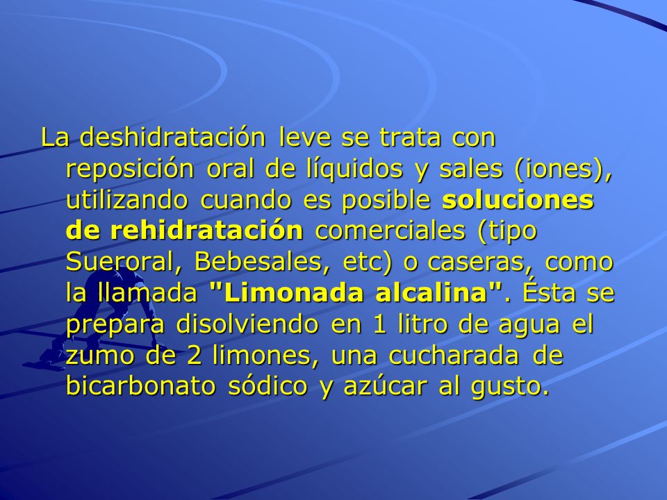 La deshidratación leve se trata con reposición oral de líquidos y sales (iones), utilizando cuando es posible soluciones de rehidratación comerciales (tipo Sueroral, Bebesales, etc) o caseras, como la llamada Limonada alcalina .