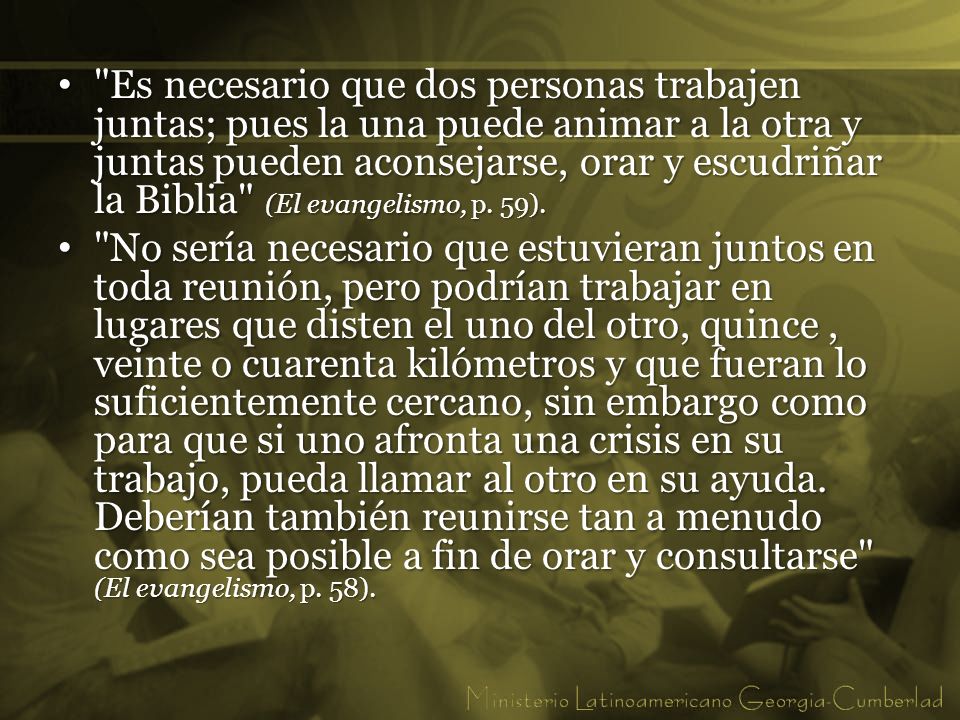 Es necesario que dos personas trabajen juntas; pues la una puede animar a la otra y juntas pueden aconsejarse, orar y escudriñar la Biblia (El evangelismo, p. 59).