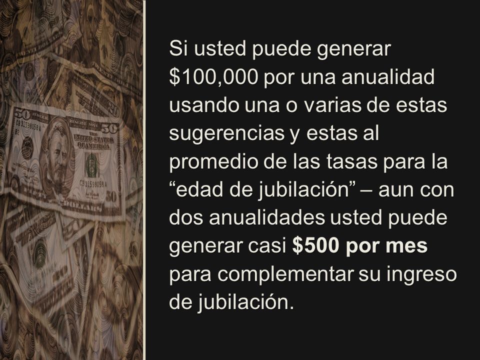 Si usted puede generar $100,000 por una anualidad usando una o varias de estas sugerencias y estas al promedio de las tasas para la edad de jubilación – aun con dos anualidades usted puede generar casi $500 por mes para complementar su ingreso de jubilación.