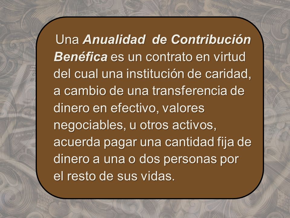 Una Anualidad de Contribución Benéfica es un contrato en virtud del cual una institución de caridad, a cambio de una transferencia de dinero en efectivo, valores negociables, u otros activos, acuerda pagar una cantidad fija de dinero a una o dos personas por el resto de sus vidas.