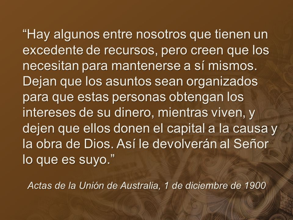 Hay algunos entre nosotros que tienen un excedente de recursos, pero creen que los necesitan para mantenerse a sí mismos. Dejan que los asuntos sean organizados para que estas personas obtengan los intereses de su dinero, mientras viven, y dejen que ellos donen el capital a la causa y la obra de Dios. Así le devolverán al Señor lo que es suyo.