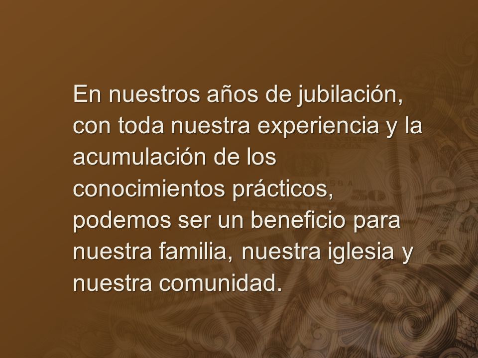 En nuestros años de jubilación, con toda nuestra experiencia y la acumulación de los conocimientos prácticos, podemos ser un beneficio para nuestra familia, nuestra iglesia y nuestra comunidad.