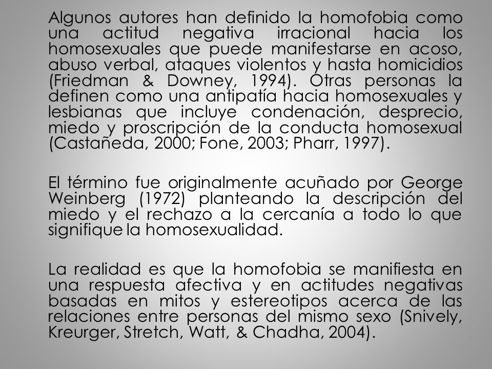 Algunos autores han definido la homofobia como una actitud negativa irracional hacia los homosexuales que puede manifestarse en acoso, abuso verbal, ataques violentos y hasta homicidios (Friedman & Downey, 1994). Otras personas la definen como una antipatía hacia homosexuales y lesbianas que incluye condenación, desprecio, miedo y proscripción de la conducta homosexual (Castañeda, 2000; Fone, 2003; Pharr, 1997).