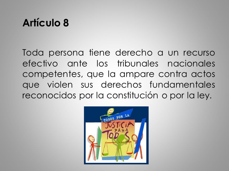 Artículo 8 Toda persona tiene derecho a un recurso efectivo ante los tribunales nacionales competentes, que la ampare contra actos que violen sus derechos fundamentales reconocidos por la constitución o por la ley.