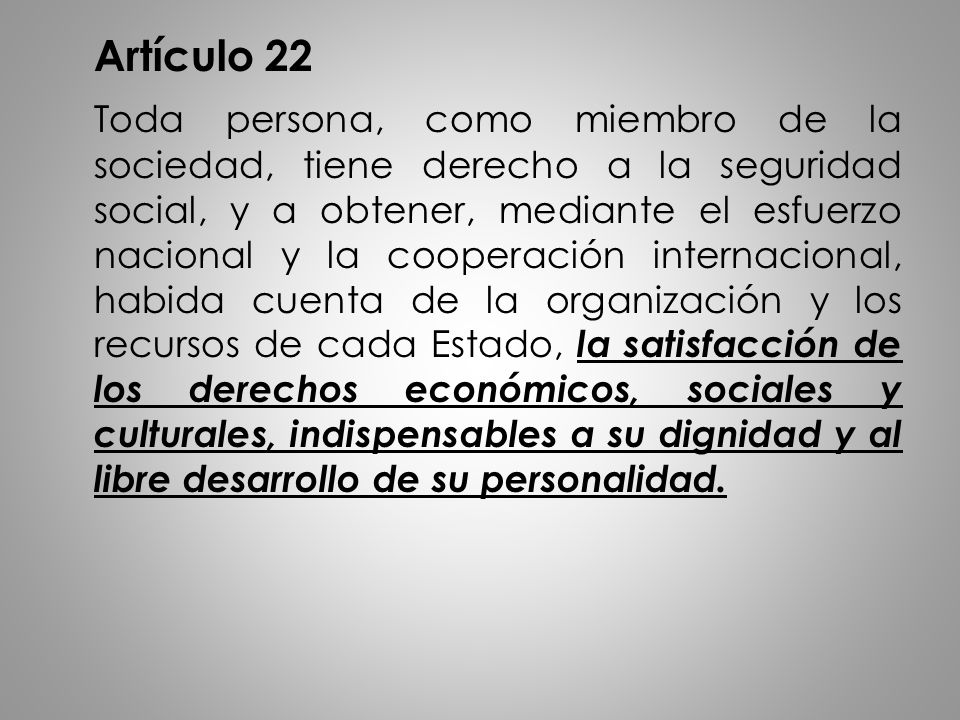 Artículo 22 Toda persona, como miembro de la sociedad, tiene derecho a la seguridad social, y a obtener, mediante el esfuerzo nacional y la cooperación internacional, habida cuenta de la organización y los recursos de cada Estado, la satisfacción de los derechos económicos, sociales y culturales, indispensables a su dignidad y al libre desarrollo de su personalidad.