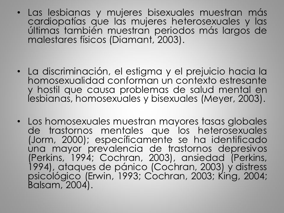 Las lesbianas y mujeres bisexuales muestran más cardiopatías que las mujeres heterosexuales y las últimas también muestran periodos más largos de malestares físicos (Diamant, 2003).