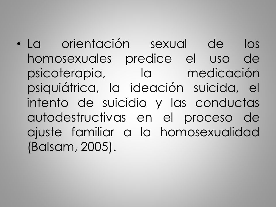 La orientación sexual de los homosexuales predice el uso de psicoterapia, la medicación psiquiátrica, la ideación suicida, el intento de suicidio y las conductas autodestructivas en el proceso de ajuste familiar a la homosexualidad (Balsam, 2005).