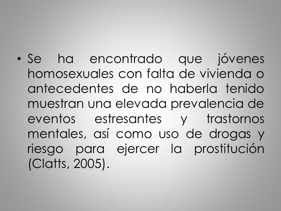 Se ha encontrado que jóvenes homosexuales con falta de vivienda o antecedentes de no haberla tenido muestran una elevada prevalencia de eventos estresantes y trastornos mentales, así como uso de drogas y riesgo para ejercer la prostitución (Clatts, 2005).