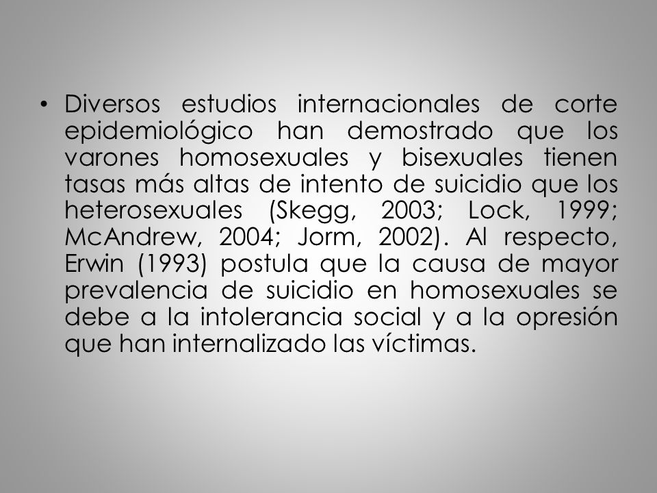 Diversos estudios internacionales de corte epidemiológico han demostrado que los varones homosexuales y bisexuales tienen tasas más altas de intento de suicidio que los heterosexuales (Skegg, 2003; Lock, 1999; McAndrew, 2004; Jorm, 2002).