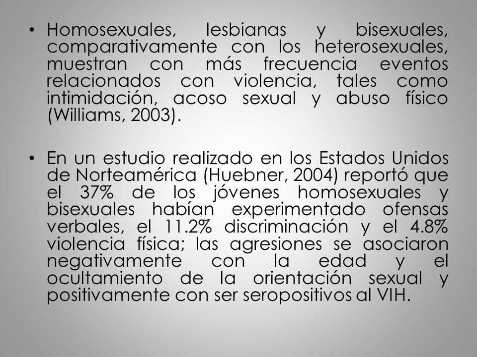 Homosexuales, lesbianas y bisexuales, comparativamente con los heterosexuales, muestran con más frecuencia eventos relacionados con violencia, tales como intimidación, acoso sexual y abuso físico (Williams, 2003).