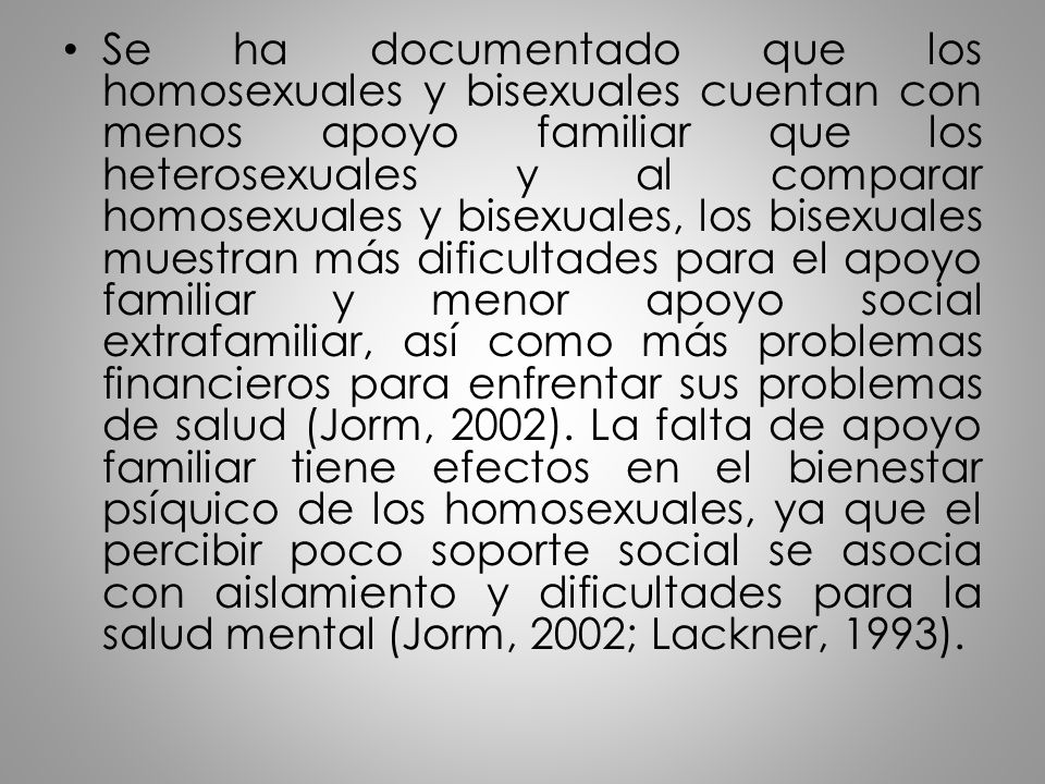 Se ha documentado que los homosexuales y bisexuales cuentan con menos apoyo familiar que los heterosexuales y al comparar homosexuales y bisexuales, los bisexuales muestran más dificultades para el apoyo familiar y menor apoyo social extrafamiliar, así como más problemas financieros para enfrentar sus problemas de salud (Jorm, 2002).