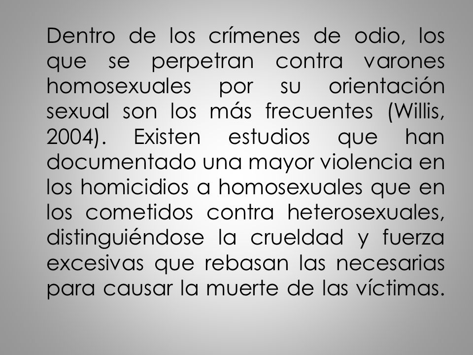 Dentro de los crímenes de odio, los que se perpetran contra varones homosexuales por su orientación sexual son los más frecuentes (Willis, 2004).