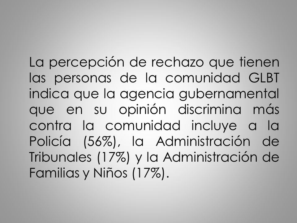 La percepción de rechazo que tienen las personas de la comunidad GLBT indica que la agencia gubernamental que en su opinión discrimina más contra la comunidad incluye a la Policía (56%), la Administración de Tribunales (17%) y la Administración de Familias y Niños (17%).