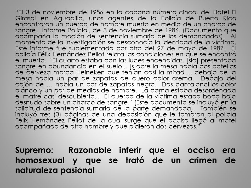 El 3 de noviembre de 1986 en la cabaña número cinco, del Hotel El Girasol en Aguadilla, unos agentes de la Policía de Puerto Rico encontraron un cuerpo de hombre muerto en medio de un charco de sangre. Informe Policial, de 3 de noviembre de (Documento que acompaña la moción de sentencia sumaria de los demandados). Al momento de la investigación se desconocía la identidad de la víctima. Este informe fue suplementado por otro del 27 de mayo de El policía Félix Hernández Pellot relata las condiciones en que se encontró el muerto. El cuarto estaba con las luces encendidas. [sic] presentaba sangre en abundancia en el suelo... [s]obre la mesa había dos botellas de cerveza marca Heineken que tenían casi la mitad ... debajo de la mesa había un par de zapatos de cuero color crema. Debajo del cajón de … había un par de zapatos negro. Dos pantaloncillos color blanco y un par de medias de hombre. La cama estaba desordenada el matre casi descubierto... El cuerpo de la víctima estaba boca bajo desnudo sobre un charco de sangre. (Este documento se incluyó en la solicitud de sentencia sumaria de la parte demandada). También se incluyó tres (3) páginas de una deposición que le tomaron al policía Félix Hernández Pellot de la cual surge que el occiso llegó al motel acompañado de otro hombre y que pidieron dos cervezas.