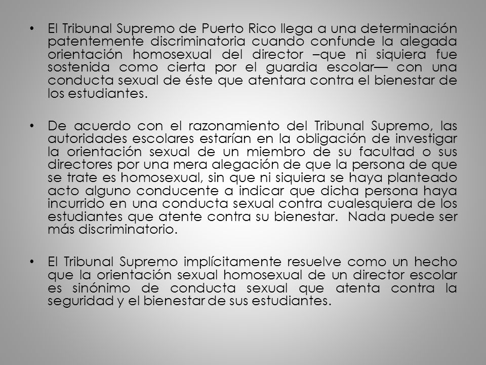 El Tribunal Supremo de Puerto Rico llega a una determinación patentemente discriminatoria cuando confunde la alegada orientación homosexual del director –que ni siquiera fue sostenida como cierta por el guardia escolar— con una conducta sexual de éste que atentara contra el bienestar de los estudiantes.