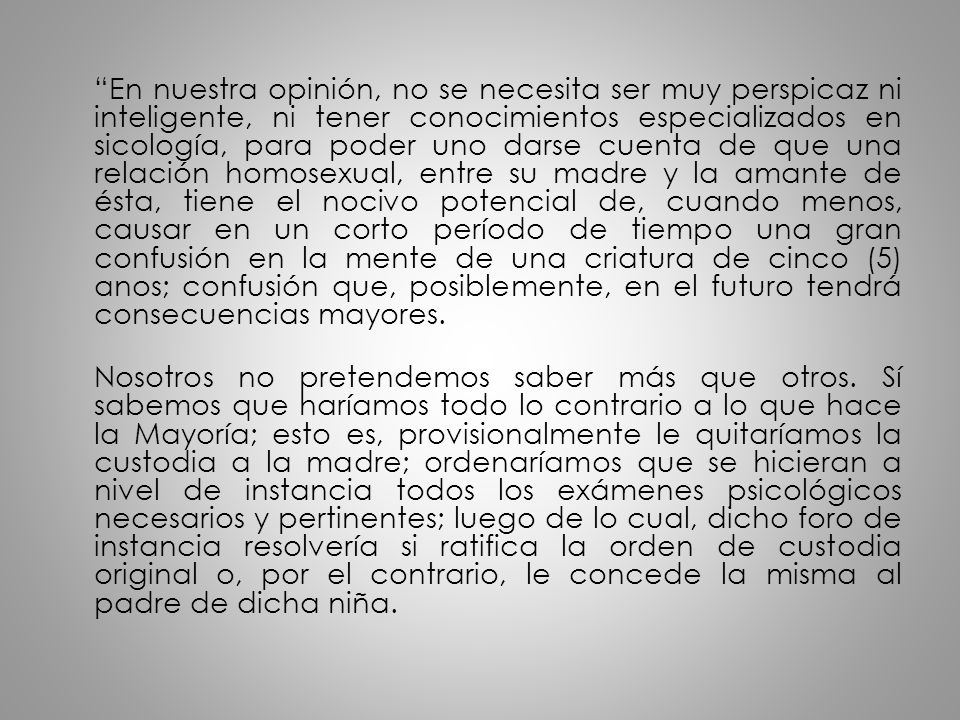 En nuestra opinión, no se necesita ser muy perspicaz ni inteligente, ni tener conocimientos especializados en sicología, para poder uno darse cuenta de que una relación homosexual, entre su madre y la amante de ésta, tiene el nocivo potencial de, cuando menos, causar en un corto período de tiempo una gran confusión en la mente de una criatura de cinco (5) anos; confusión que, posiblemente, en el futuro tendrá consecuencias mayores.
