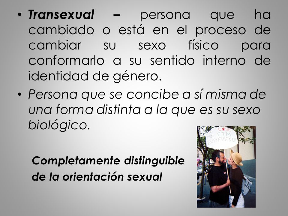 Transexual – persona que ha cambiado o está en el proceso de cambiar su sexo físico para conformarlo a su sentido interno de identidad de género.