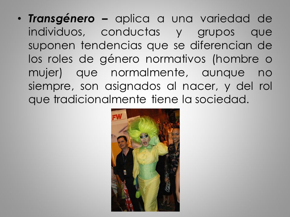 Transgénero – aplica a una variedad de individuos, conductas y grupos que suponen tendencias que se diferencian de los roles de género normativos (hombre o mujer) que normalmente, aunque no siempre, son asignados al nacer, y del rol que tradicionalmente tiene la sociedad.