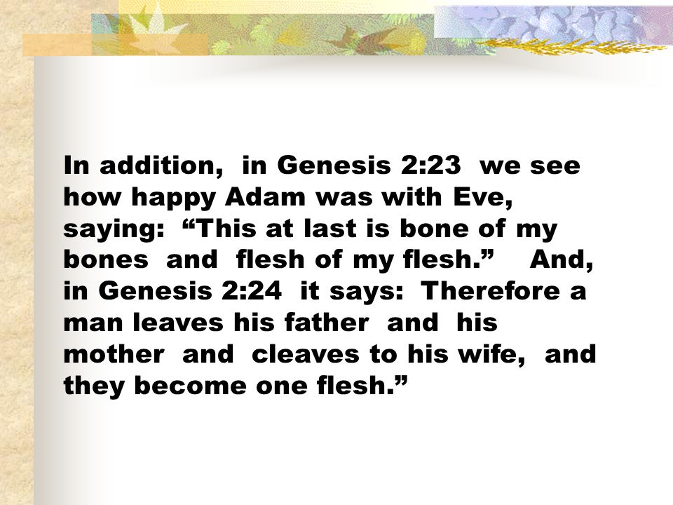 In addition, in Genesis 2:23 we see how happy Adam was with Eve, saying: This at last is bone of my bones and flesh of my flesh. And, in Genesis 2:24 it says: Therefore a man leaves his father and his mother and cleaves to his wife, and they become one flesh.