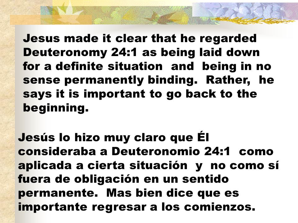 Jesus made it clear that he regarded Deuteronomy 24:1 as being laid down for a definite situation and being in no sense permanently binding. Rather, he says it is important to go back to the beginning.