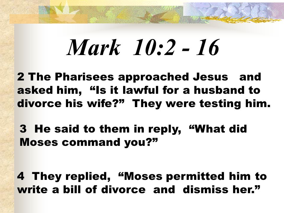 Mark 10: The Pharisees approached Jesus and asked him, Is it lawful for a husband to divorce his wife They were testing him.