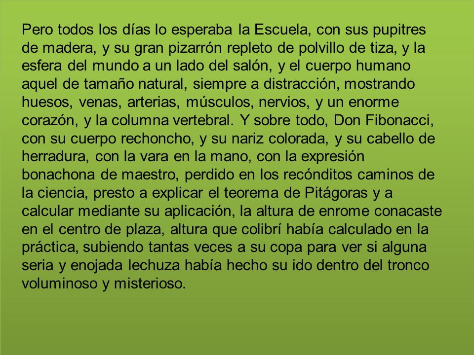 Pero todos los días lo esperaba la Escuela, con sus pupitres de madera, y su gran pizarrón repleto de polvillo de tiza, y la esfera del mundo a un lado del salón, y el cuerpo humano aquel de tamaño natural, siempre a distracción, mostrando huesos, venas, arterias, músculos, nervios, y un enorme corazón, y la columna vertebral.