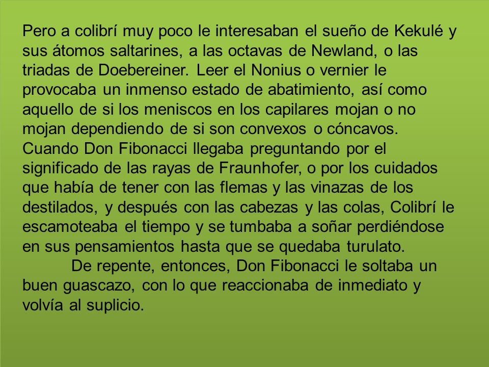 Pero a colibrí muy poco le interesaban el sueño de Kekulé y sus átomos saltarines, a las octavas de Newland, o las triadas de Doebereiner. Leer el Nonius o vernier le provocaba un inmenso estado de abatimiento, así como aquello de si los meniscos en los capilares mojan o no mojan dependiendo de si son convexos o cóncavos. Cuando Don Fibonacci llegaba preguntando por el significado de las rayas de Fraunhofer, o por los cuidados que había de tener con las flemas y las vinazas de los destilados, y después con las cabezas y las colas, Colibrí le escamoteaba el tiempo y se tumbaba a soñar perdiéndose en sus pensamientos hasta que se quedaba turulato.