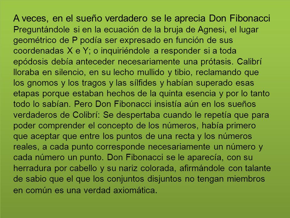 A veces, en el sueño verdadero se le aprecia Don Fibonacci Preguntándole si en la ecuación de la bruja de Agnesi, el lugar geométrico de P podía ser expresado en función de sus coordenadas X e Y; o inquiriéndole a responder si a toda epódosis debía anteceder necesariamente una prótasis.