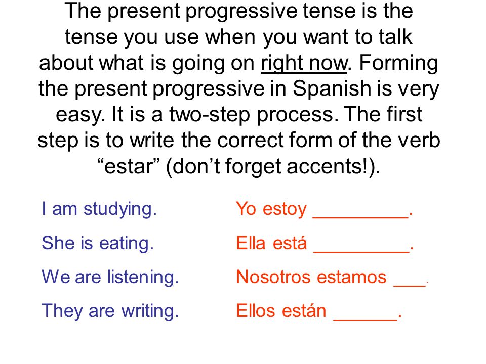 The present progressive tense is the tense you use when you want to talk about what is going on right now. Forming the present progressive in Spanish is very easy. It is a two-step process. The first step is to write the correct form of the verb estar (don’t forget accents!).