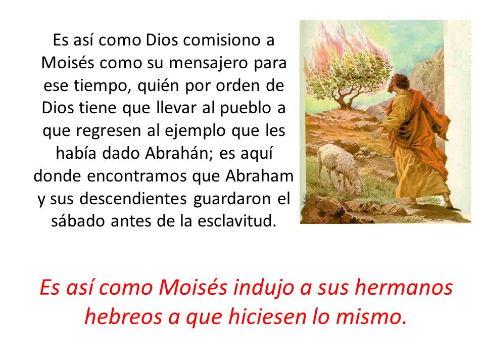 Es así como Dios comisiono a Moisés como su mensajero para ese tiempo, quién por orden de Dios tiene que llevar al pueblo a que regresen al ejemplo que les había dado Abrahán; es aquí donde encontramos que Abraham y sus descendientes guardaron el sábado antes de la esclavitud.