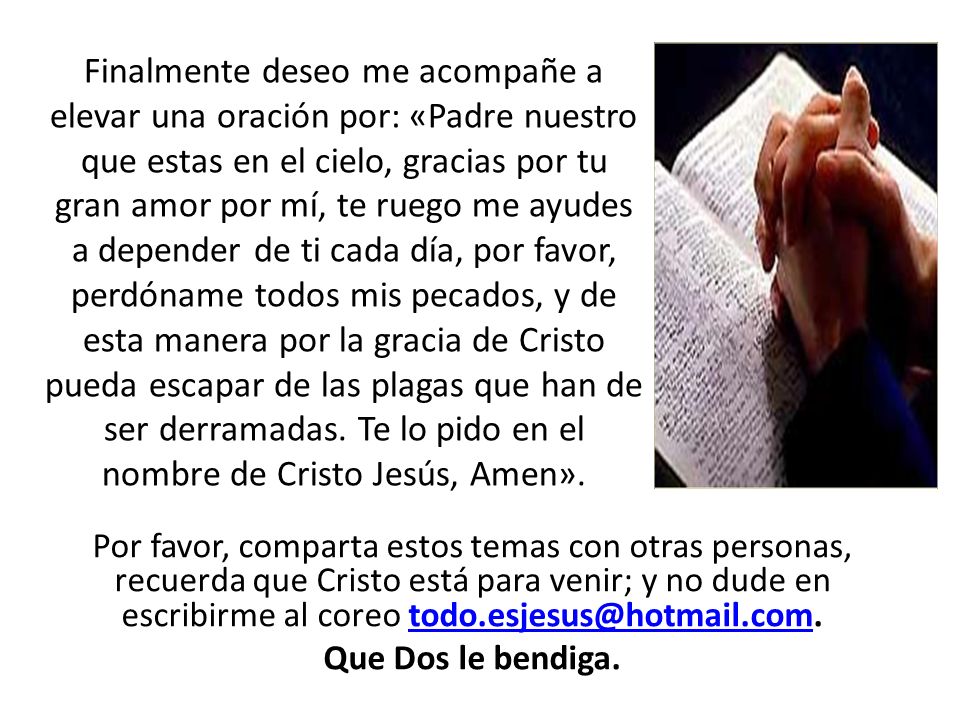 Finalmente deseo me acompañe a elevar una oración por: «Padre nuestro que estas en el cielo, gracias por tu gran amor por mí, te ruego me ayudes a depender de ti cada día, por favor, perdóname todos mis pecados, y de esta manera por la gracia de Cristo pueda escapar de las plagas que han de ser derramadas. Te lo pido en el nombre de Cristo Jesús, Amen».