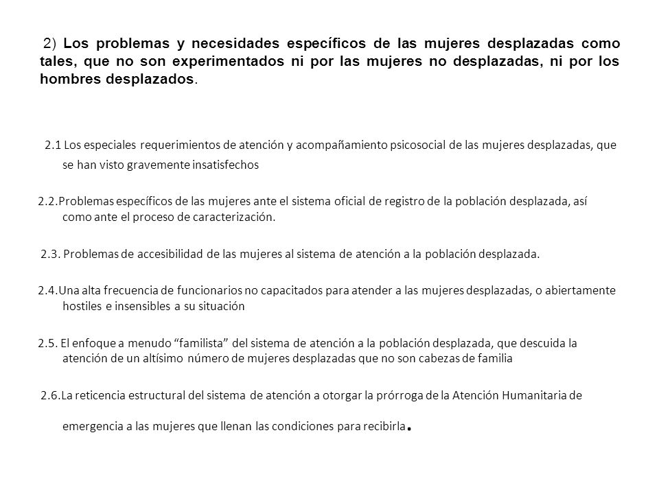 2) Los problemas y necesidades específicos de las mujeres desplazadas como tales, que no son experimentados ni por las mujeres no desplazadas, ni por los hombres desplazados.
