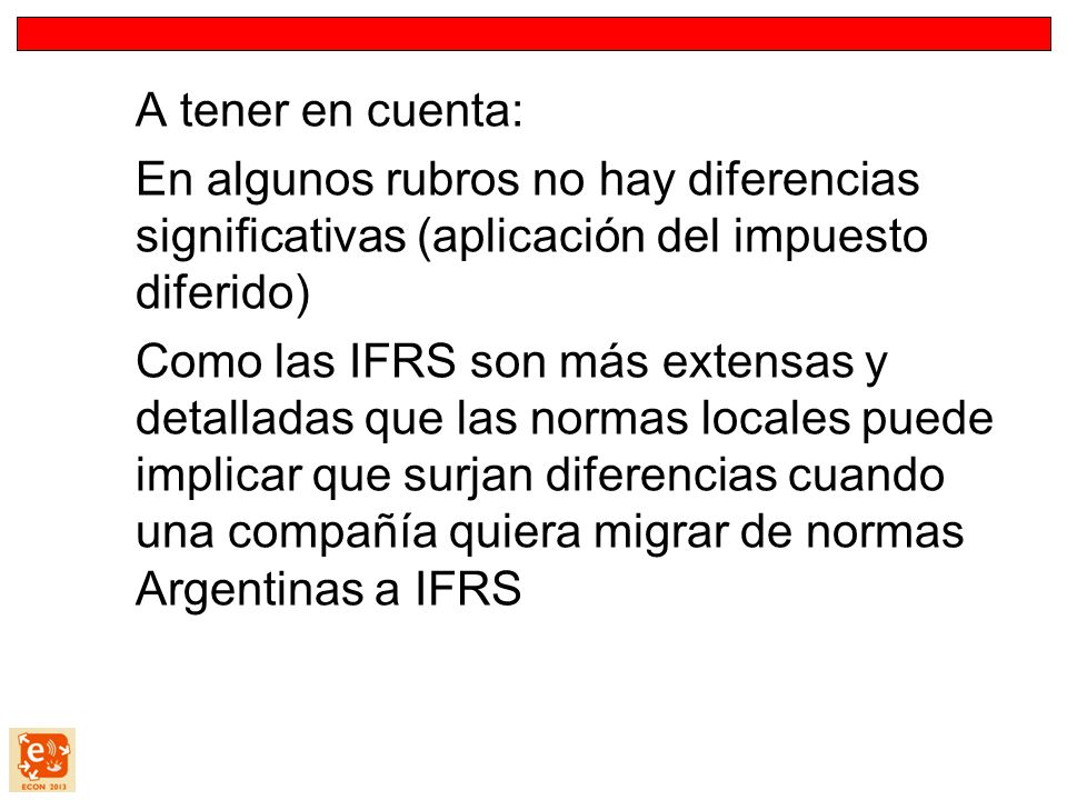 A tener en cuenta: En algunos rubros no hay diferencias significativas (aplicación del impuesto diferido) Como las IFRS son más extensas y detalladas que las normas locales puede implicar que surjan diferencias cuando una compañía quiera migrar de normas Argentinas a IFRS
