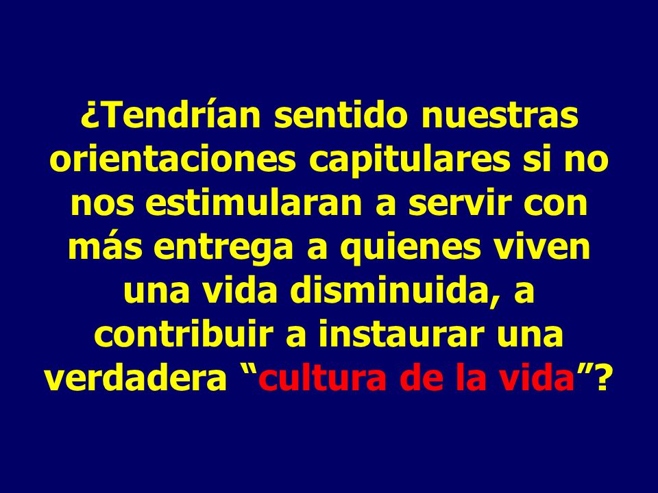 ¿Tendrían sentido nuestras orientaciones capitulares si no nos estimularan a servir con más entrega a quienes viven una vida disminuida, a contribuir a instaurar una verdadera cultura de la vida
