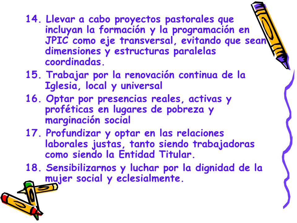 14. Llevar a cabo proyectos pastorales que incluyan la formación y la programación en JPIC como eje transversal, evitando que sean dimensiones y estructuras paralelas coordinadas.