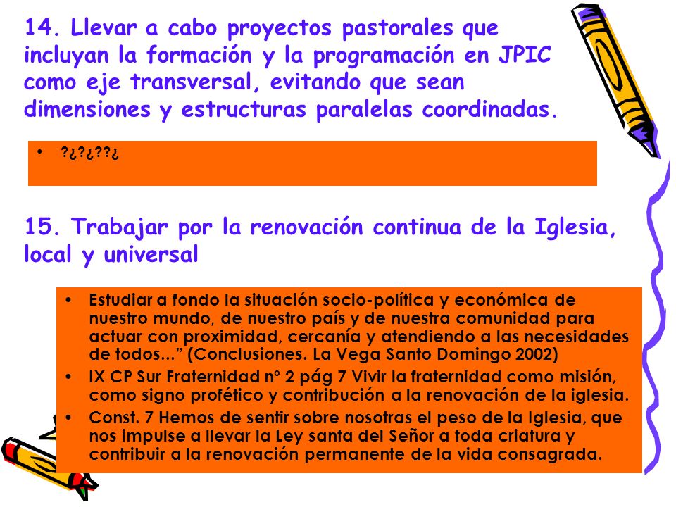 14. Llevar a cabo proyectos pastorales que incluyan la formación y la programación en JPIC como eje transversal, evitando que sean dimensiones y estructuras paralelas coordinadas.