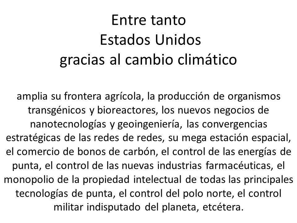 Entre tanto Estados Unidos gracias al cambio climático amplia su frontera agrícola, la producción de organismos transgénicos y bioreactores, los nuevos negocios de nanotecnologías y geoingeniería, las convergencias estratégicas de las redes de redes, su mega estación espacial, el comercio de bonos de carbón, el control de las energías de punta, el control de las nuevas industrias farmacéuticas, el monopolio de la propiedad intelectual de todas las principales tecnologías de punta, el control del polo norte, el control militar indisputado del planeta, etcétera.