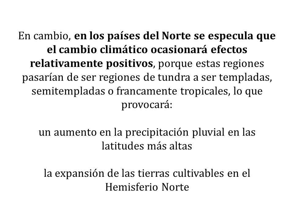 En cambio, en los países del Norte se especula que el cambio climático ocasionará efectos relativamente positivos, porque estas regiones pasarían de ser regiones de tundra a ser templadas, semitempladas o francamente tropicales, lo que provocará: un aumento en la precipitación pluvial en las latitudes más altas la expansión de las tierras cultivables en el Hemisferio Norte