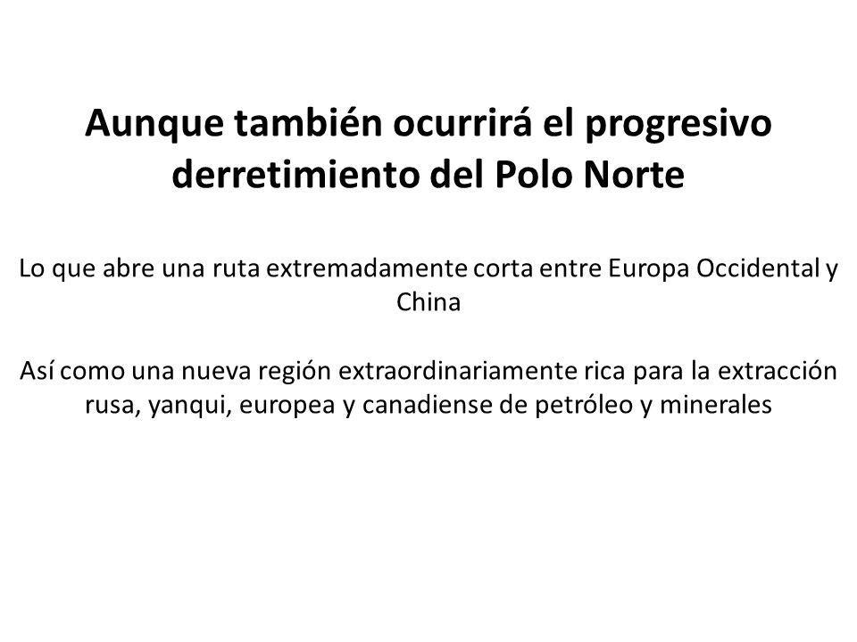 Aunque también ocurrirá el progresivo derretimiento del Polo Norte Lo que abre una ruta extremadamente corta entre Europa Occidental y China Así como una nueva región extraordinariamente rica para la extracción rusa, yanqui, europea y canadiense de petróleo y minerales