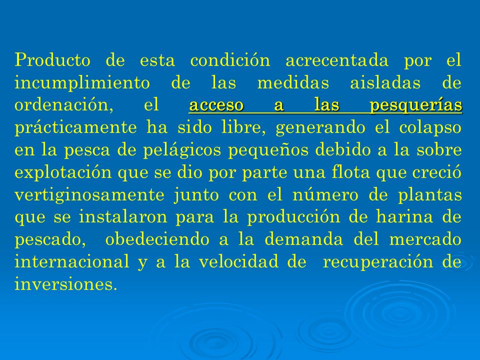 Producto de esta condición acrecentada por el incumplimiento de las medidas aisladas de ordenación, el acceso a las pesquerías prácticamente ha sido libre, generando el colapso en la pesca de pelágicos pequeños debido a la sobre explotación que se dio por parte una flota que creció vertiginosamente junto con el número de plantas que se instalaron para la producción de harina de pescado, obedeciendo a la demanda del mercado internacional y a la velocidad de recuperación de inversiones.