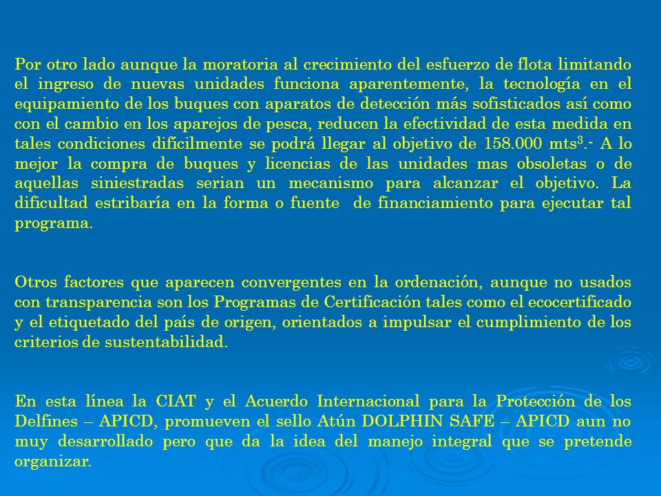 Por otro lado aunque la moratoria al crecimiento del esfuerzo de flota limitando el ingreso de nuevas unidades funciona aparentemente, la tecnología en el equipamiento de los buques con aparatos de detección más sofisticados así como con el cambio en los aparejos de pesca, reducen la efectividad de esta medida en tales condiciones difícilmente se podrá llegar al objetivo de mts3.- A lo mejor la compra de buques y licencias de las unidades mas obsoletas o de aquellas siniestradas serian un mecanismo para alcanzar el objetivo. La dificultad estribaría en la forma o fuente de financiamiento para ejecutar tal programa.