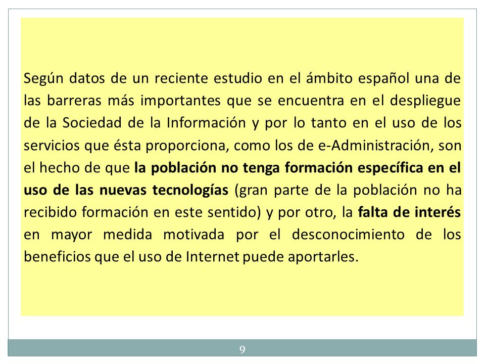 Según datos de un reciente estudio en el ámbito español una de las barreras más importantes que se encuentra en el despliegue de la Sociedad de la Información y por lo tanto en el uso de los servicios que ésta proporciona, como los de e-Administración, son el hecho de que la población no tenga formación específica en el uso de las nuevas tecnologías (gran parte de la población no ha recibido formación en este sentido) y por otro, la falta de interés en mayor medida motivada por el desconocimiento de los beneficios que el uso de Internet puede aportarles.