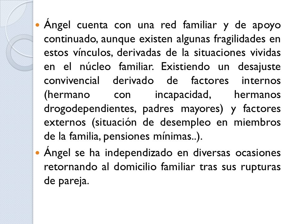Ángel cuenta con una red familiar y de apoyo continuado, aunque existen algunas fragilidades en estos vínculos, derivadas de la situaciones vividas en el núcleo familiar. Existiendo un desajuste convivencial derivado de factores internos (hermano con incapacidad, hermanos drogodependientes, padres mayores) y factores externos (situación de desempleo en miembros de la familia, pensiones mínimas..).