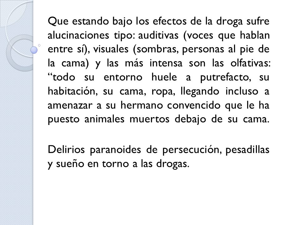 Que estando bajo los efectos de la droga sufre alucinaciones tipo: auditivas (voces que hablan entre sí), visuales (sombras, personas al pie de la cama) y las más intensa son las olfativas: todo su entorno huele a putrefacto, su habitación, su cama, ropa, llegando incluso a amenazar a su hermano convencido que le ha puesto animales muertos debajo de su cama.