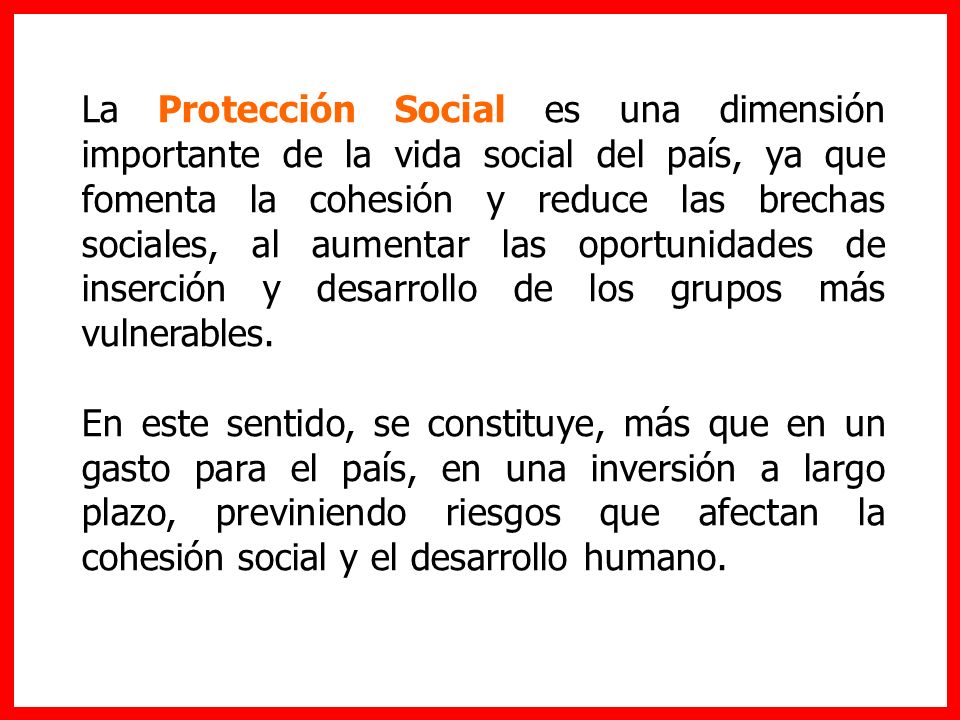 La Protección Social es una dimensión importante de la vida social del país, ya que fomenta la cohesión y reduce las brechas sociales, al aumentar las oportunidades de inserción y desarrollo de los grupos más vulnerables.