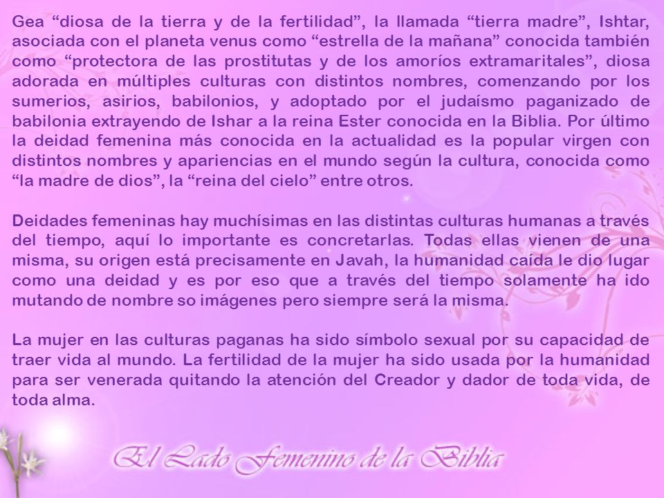 Gea diosa de la tierra y de la fertilidad , la llamada tierra madre , Ishtar, asociada con el planeta venus como estrella de la mañana conocida también como protectora de las prostitutas y de los amoríos extramaritales , diosa adorada en múltiples culturas con distintos nombres, comenzando por los sumerios, asirios, babilonios, y adoptado por el judaísmo paganizado de babilonia extrayendo de Ishar a la reina Ester conocida en la Biblia. Por último la deidad femenina más conocida en la actualidad es la popular virgen con distintos nombres y apariencias en el mundo según la cultura, conocida como la madre de dios , la reina del cielo entre otros.